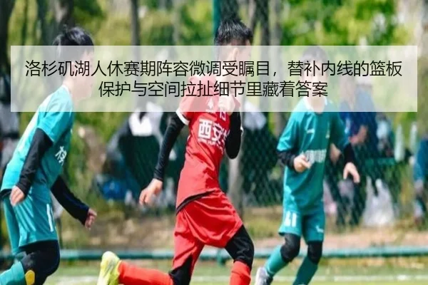 洛杉矶湖人休赛期阵容微调受瞩目，替补内线的篮板保护与空间拉扯细节里藏着答案