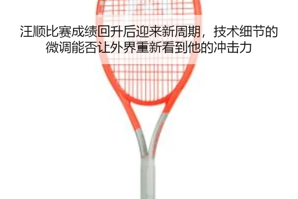 汪顺比赛成绩回升后迎来新周期，技术细节的微调能否让外界重新看到他的冲击力